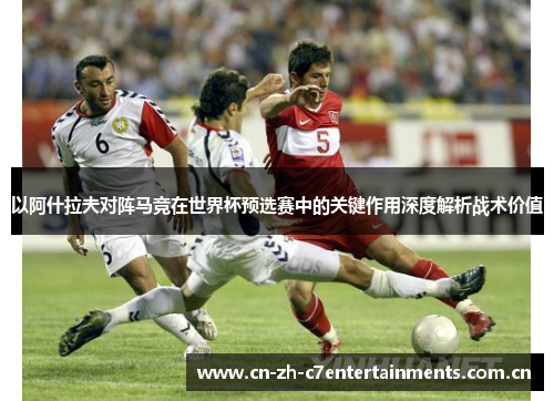 以阿什拉夫对阵马竞在世界杯预选赛中的关键作用深度解析战术价值