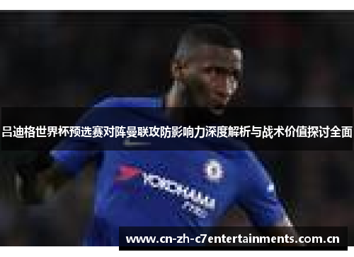吕迪格世界杯预选赛对阵曼联攻防影响力深度解析与战术价值探讨全面